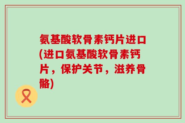 氨基酸软骨素钙片进口(进口氨基酸软骨素钙片,保护关节,滋养骨骼)-第1张图片-氨糖科普网 氨基酸软骨素钙片进口(进口氨基酸软骨素钙片,保护关节,滋养骨骼)-第1张图片-氨糖科普网