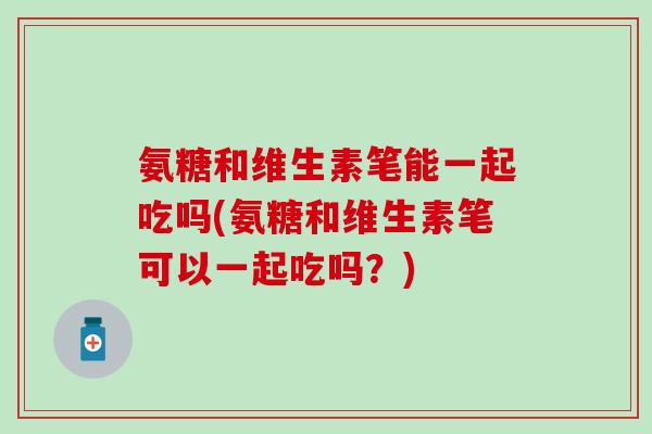 氨糖和维生素笔能一起吃吗(氨糖和维生素笔可以一起吃吗?)-第1张图片-氨糖科普网 氨糖和维生素笔能一起吃吗(氨糖和维生素笔可以一起吃吗?)-第1张图片-氨糖科普网