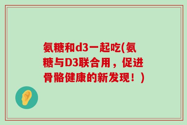氨糖和d3一起吃(氨糖与D3联合用，促进骨骼健康的新发现！)-第1张图片-氨糖科普网