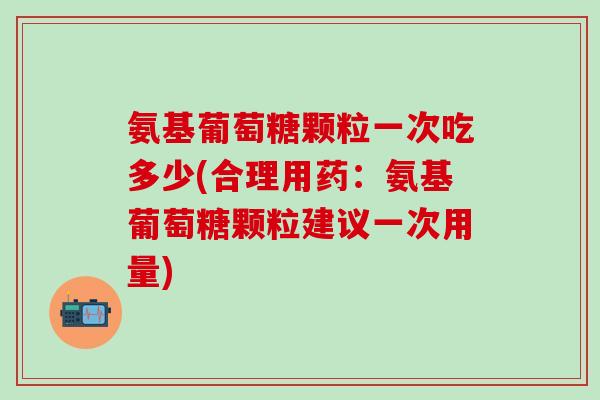 氨基葡萄糖颗粒一次吃多少(合理用药：氨基葡萄糖颗粒建议一次用量)-第1张图片-氨糖科普网