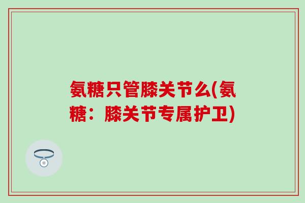 氨糖只管膝关节么(氨糖:膝关节专属护卫)-第1张图片-氨糖科普网 氨糖只管膝关节么(氨糖:膝关节专属护卫)-第1张图片-氨糖科普网