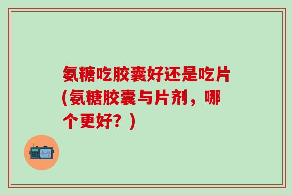 氨糖吃胶囊好还是吃片(氨糖胶囊与片剂，哪个更好？)-第1张图片-氨糖科普网