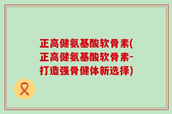 正高健氨基酸软骨素(正高健氨基酸软骨素-打造强骨健体新选择)-第1张图片-氨糖科普网