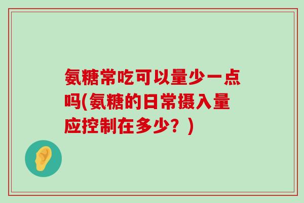 氨糖常吃可以量少一点吗(氨糖的日常摄入量应控制在多少?)-第1张图片-氨糖科普网 氨糖常吃可以量少一点吗(氨糖的日常摄入量应控制在多少?)-第1张图片-氨糖科普网