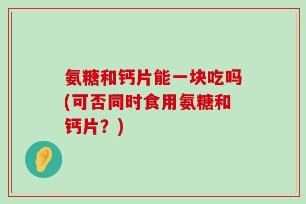 氨糖和钙片能一块吃吗(可否同时食用氨糖和钙片?)-第1张图片-氨糖科普网 氨糖和钙片能一块吃吗(可否同时食用氨糖和钙片?)-第1张图片-氨糖科普网