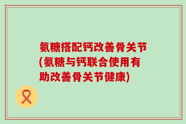 氨糖搭配钙改善骨关节(氨糖与钙联合使用有助改善骨关节健康)-第1张图片-氨糖科普网 氨糖搭配钙改善骨关节(氨糖与钙联合使用有助改善骨关节健康)-第1张图片-氨糖科普网