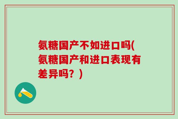 氨糖国产不如进口吗(氨糖国产和进口表现有差异吗？)-第1张图片-氨糖科普网