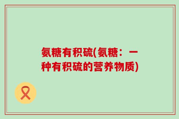氨糖有积硫(氨糖:一种有积硫的营养物质)-第1张图片-氨糖科普网 氨糖有积硫(氨糖:一种有积硫的营养物质)-第1张图片-氨糖科普网