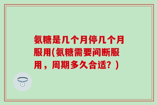 氨糖是几个月停几个月服用(氨糖需要间断服用,周期多久合适?)-第1张图片-氨糖科普网 氨糖是几个月停几个月服用(氨糖需要间断服用,周期多久合适?)-第1张图片-氨糖科普网