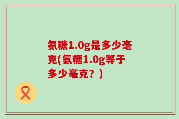 氨糖1.0g是多少毫克(氨糖1.0g等于多少毫克?)-第1张图片-氨糖科普网 氨糖1.0g是多少毫克(氨糖1.0g等于多少毫克?)-第1张图片-氨糖科普网