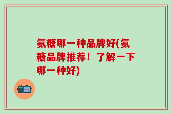 氨糖哪一种品牌好(氨糖品牌推荐!了解一下哪一种好)-第1张图片-氨糖科普网 氨糖哪一种品牌好(氨糖品牌推荐!了解一下哪一种好)-第1张图片-氨糖科普网