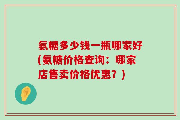 氨糖多少钱一瓶哪家好(氨糖价格查询:哪家店售卖价格优惠?)-第1张图片-氨糖科普网 氨糖多少钱一瓶哪家好(氨糖价格查询:哪家店售卖价格优惠?)-第1张图片-氨糖科普网