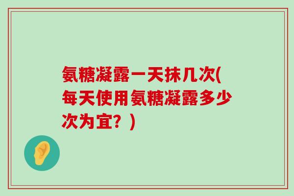 氨糖凝露一天抹几次(每天使用氨糖凝露多少次为宜?)-第1张图片-氨糖科普网 氨糖凝露一天抹几次(每天使用氨糖凝露多少次为宜?)-第1张图片-氨糖科普网