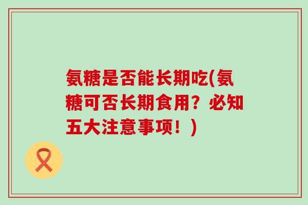 氨糖是否能长期吃(氨糖可否长期食用?必知五大注意事项!)-第1张图片-氨糖科普网 氨糖是否能长期吃(氨糖可否长期食用?必知五大注意事项!)-第1张图片-氨糖科普网