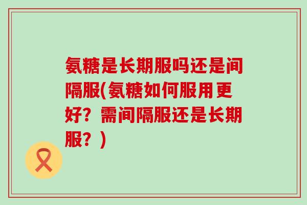 氨糖是长期服吗还是间隔服(氨糖如何服用更好?需间隔服还是长期服?)-第1张图片-氨糖科普网 氨糖是长期服吗还是间隔服(氨糖如何服用更好?需间隔服还是长期服?)-第1张图片-氨糖科普网
