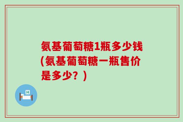氨基葡萄糖1瓶多少钱(氨基葡萄糖一瓶售价是多少？)-第1张图片-氨糖科普网