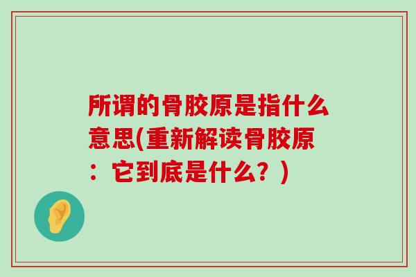 所谓的骨胶原是指什么意思(重新解读骨胶原:它到底是什么?)-第1张图片-氨糖科普网 所谓的骨胶原是指什么意思(重新解读骨胶原:它到底是什么?)-第1张图片-氨糖科普网