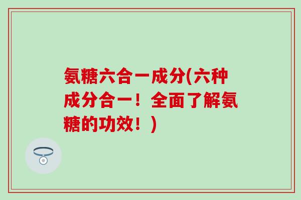 氨糖六合一成分(六种成分合一!全面了解氨糖的功效!)-第1张图片-氨糖科普网 氨糖六合一成分(六种成分合一!全面了解氨糖的功效!)-第1张图片-氨糖科普网