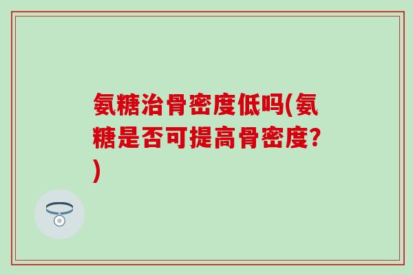 氨糖治骨密度低吗(氨糖是否可提高骨密度?)-第1张图片-氨糖科普网 氨糖治骨密度低吗(氨糖是否可提高骨密度?)-第1张图片-氨糖科普网