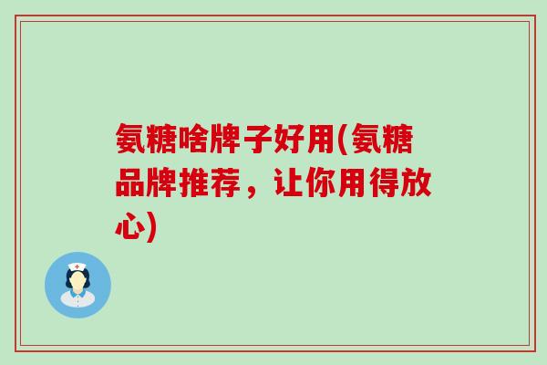 氨糖啥牌子好用(氨糖品牌推荐,让你用得放心)-第1张图片-氨糖科普网 氨糖啥牌子好用(氨糖品牌推荐,让你用得放心)-第1张图片-氨糖科普网