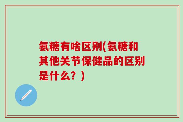 氨糖有啥区别(氨糖和其他关节保健品的区别是什么?)-第1张图片-氨糖科普网 氨糖有啥区别(氨糖和其他关节保健品的区别是什么?)-第1张图片-氨糖科普网