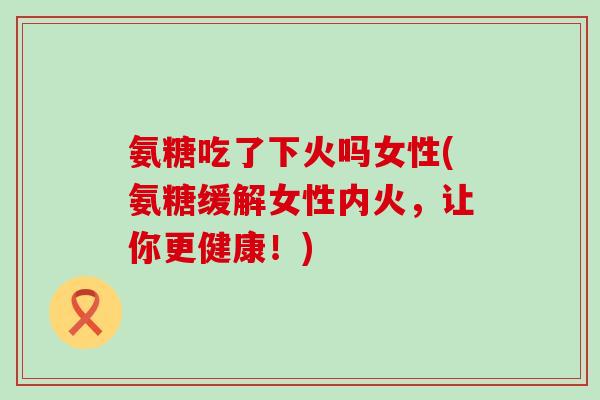 氨糖吃了下火吗女性(氨糖缓解女性内火,让你更健康!)-第1张图片-氨糖科普网 氨糖吃了下火吗女性(氨糖缓解女性内火,让你更健康!)-第1张图片-氨糖科普网