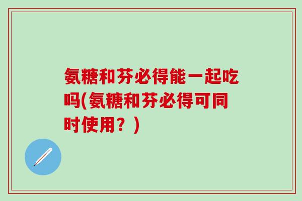 氨糖和芬必得能一起吃吗(氨糖和芬必得可同时使用?)-第1张图片-氨糖科普网 氨糖和芬必得能一起吃吗(氨糖和芬必得可同时使用?)-第1张图片-氨糖科普网