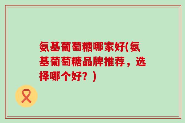 氨基葡萄糖哪家好(氨基葡萄糖品牌推荐,选择哪个好?)-第1张图片-氨糖科普网 氨基葡萄糖哪家好(氨基葡萄糖品牌推荐,选择哪个好?)-第1张图片-氨糖科普网