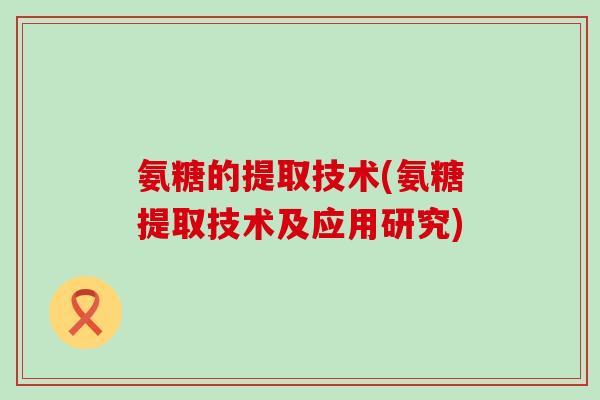 氨糖的提取技术(氨糖提取技术及应用研究)-第1张图片-氨糖科普网 氨糖的提取技术(氨糖提取技术及应用研究)-第1张图片-氨糖科普网