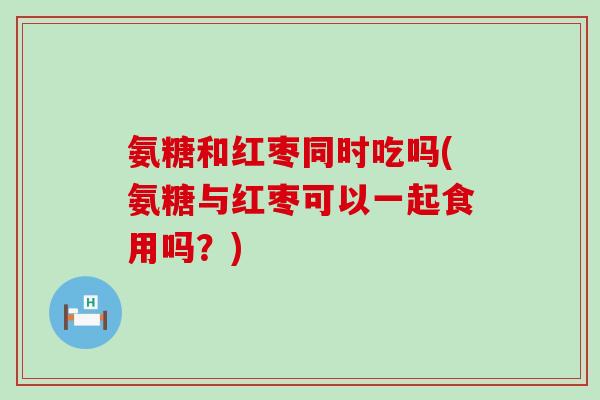 氨糖和红枣同时吃吗(氨糖与红枣可以一起食用吗?)-第1张图片-氨糖科普网 氨糖和红枣同时吃吗(氨糖与红枣可以一起食用吗?)-第1张图片-氨糖科普网