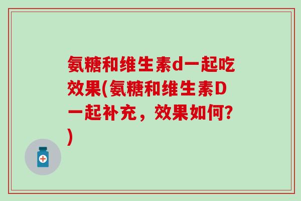 氨糖和维生素d一起吃效果(氨糖和维生素D一起补充,效果如何?)-第1张图片-氨糖科普网 氨糖和维生素d一起吃效果(氨糖和维生素D一起补充,效果如何?)-第1张图片-氨糖科普网