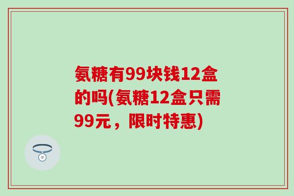 氨糖有99块钱12盒的吗(氨糖12盒只需99元,限时特惠)-第1张图片-氨糖科普网 氨糖有99块钱12盒的吗(氨糖12盒只需99元,限时特惠)-第1张图片-氨糖科普网