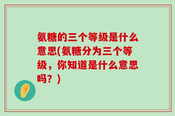 氨糖的三个等级是什么意思(氨糖分为三个等级,你知道是什么意思吗?)-第1张图片-氨糖科普网 氨糖的三个等级是什么意思(氨糖分为三个等级,你知道是什么意思吗?)-第1张图片-氨糖科普网