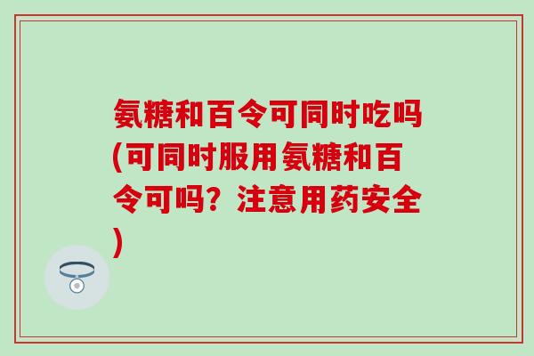 氨糖和百令可同时吃吗(可同时服用氨糖和百令可吗？注意用药安全)-第1张图片-氨糖科普网