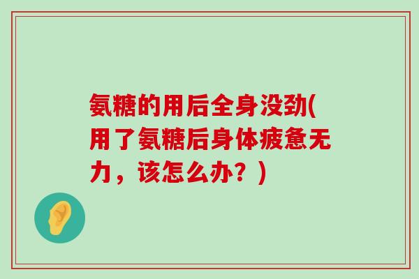 氨糖的用后全身没劲(用了氨糖后身体疲惫无力,该怎么办?)-第1张图片-氨糖科普网 氨糖的用后全身没劲(用了氨糖后身体疲惫无力,该怎么办?)-第1张图片-氨糖科普网