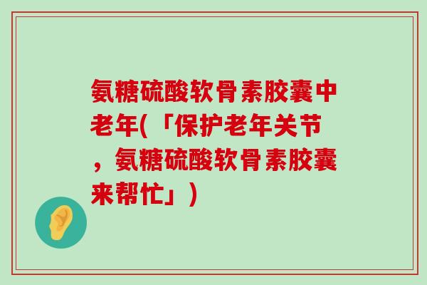 氨糖硫酸软骨素胶囊中老年(「保护老年关节,氨糖硫酸软骨素胶囊来帮忙」)-第1张图片-氨糖科普网 氨糖硫酸软骨素胶囊中老年(「保护老年关节,氨糖硫酸软骨素胶囊来帮忙」)-第1张图片-氨糖科普网