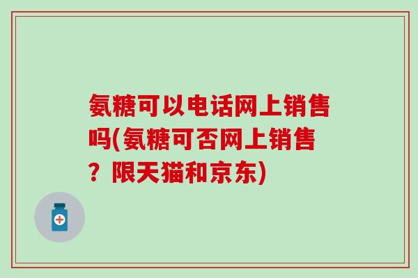 氨糖可以电话网上销售吗(氨糖可否网上销售?限天猫和京东)-第1张图片-氨糖科普网 氨糖可以电话网上销售吗(氨糖可否网上销售?限天猫和京东)-第1张图片-氨糖科普网