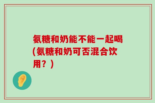 氨糖和奶能不能一起喝(氨糖和奶可否混合饮用?)-第1张图片-氨糖科普网 氨糖和奶能不能一起喝(氨糖和奶可否混合饮用?)-第1张图片-氨糖科普网