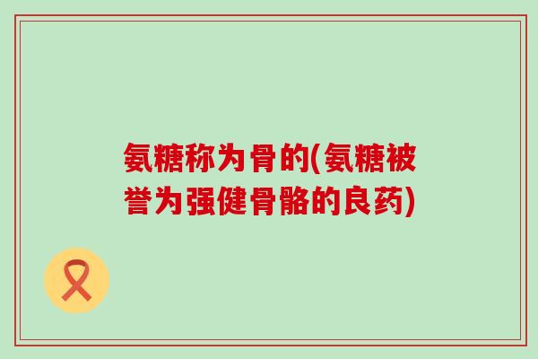 氨糖称为骨的(氨糖被誉为强健骨骼的良药)-第1张图片-氨糖科普网