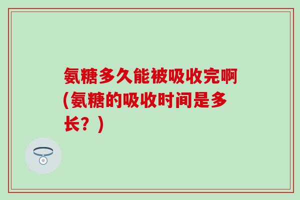 氨糖多久能被吸收完啊(氨糖的吸收时间是多长？)-第1张图片-氨糖科普网