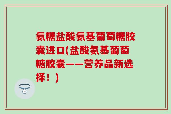氨糖盐酸氨基葡萄糖胶囊进口(盐酸氨基葡萄糖胶囊——营养品新选择!)-第1张图片-氨糖科普网 氨糖盐酸氨基葡萄糖胶囊进口(盐酸氨基葡萄糖胶囊——营养品新选择!)-第1张图片-氨糖科普网