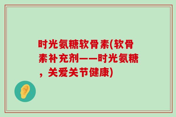 时光氨糖软骨素(软骨素补充剂——时光氨糖,关爱关节健康)-第1张图片-氨糖科普网 时光氨糖软骨素(软骨素补充剂——时光氨糖,关爱关节健康)-第1张图片-氨糖科普网