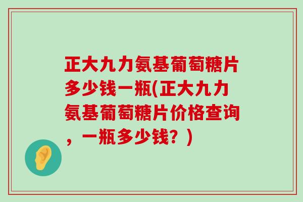 正大九力氨基葡萄糖片多少钱一瓶(正大九力氨基葡萄糖片价格查询,一瓶多少钱?)-第1张图片-氨糖科普网 正大九力氨基葡萄糖片多少钱一瓶(正大九力氨基葡萄糖片价格查询,一瓶多少钱?)-第1张图片-氨糖科普网