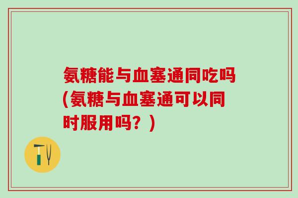 氨糖能与血塞通同吃吗(氨糖与血塞通可以同时服用吗?)-第1张图片-氨糖科普网 氨糖能与血塞通同吃吗(氨糖与血塞通可以同时服用吗?)-第1张图片-氨糖科普网