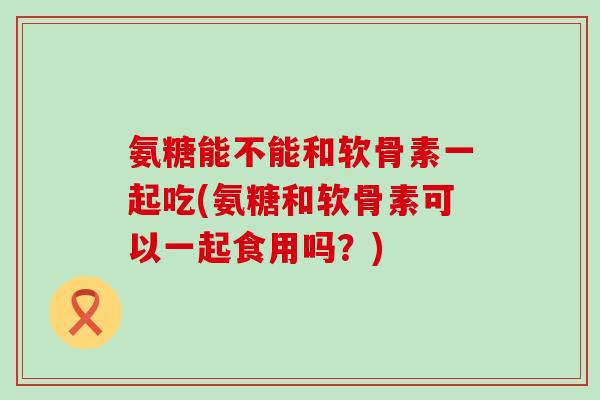 氨糖能不能和软骨素一起吃(氨糖和软骨素可以一起食用吗？)-第1张图片-氨糖科普网