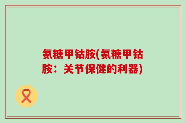 氨糖甲钴胺(氨糖甲钴胺:关节保健的利器)-第1张图片-氨糖科普网 氨糖甲钴胺(氨糖甲钴胺:关节保健的利器)-第1张图片-氨糖科普网