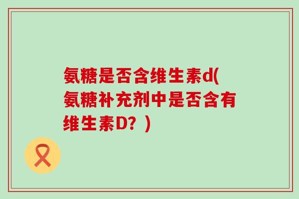 氨糖是否含维生素d(氨糖补充剂中是否含有维生素D?)-第1张图片-氨糖科普网 氨糖是否含维生素d(氨糖补充剂中是否含有维生素D?)-第1张图片-氨糖科普网