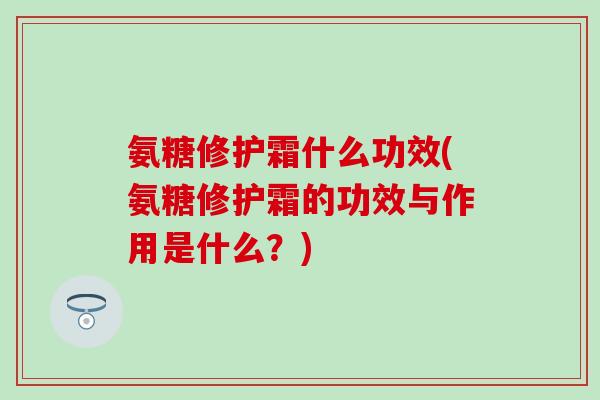 氨糖修护霜什么功效(氨糖修护霜的功效与作用是什么？)-第1张图片-氨糖科普网