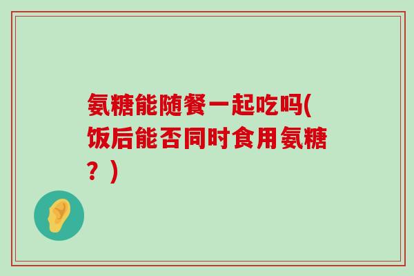 氨糖能随餐一起吃吗(饭后能否同时食用氨糖?)-第1张图片-氨糖科普网 氨糖能随餐一起吃吗(饭后能否同时食用氨糖?)-第1张图片-氨糖科普网