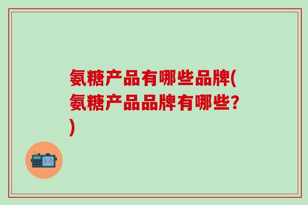 氨糖产品有哪些品牌(氨糖产品品牌有哪些？)-第1张图片-氨糖科普网